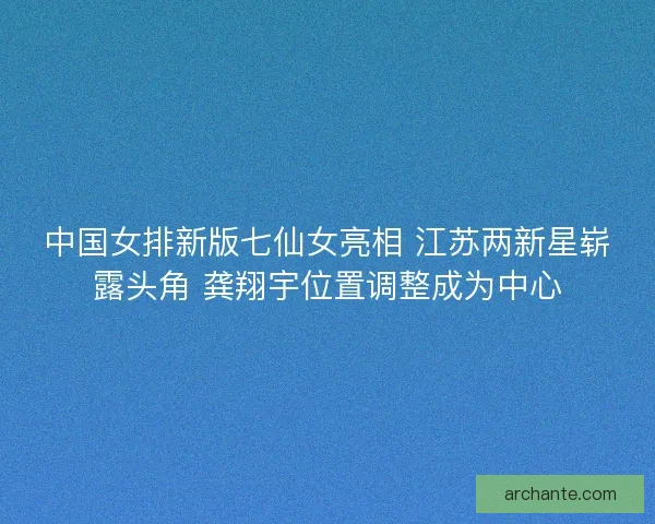 中国女排新版七仙女亮相 江苏两新星崭露头角 龚翔宇位置调整成为中心