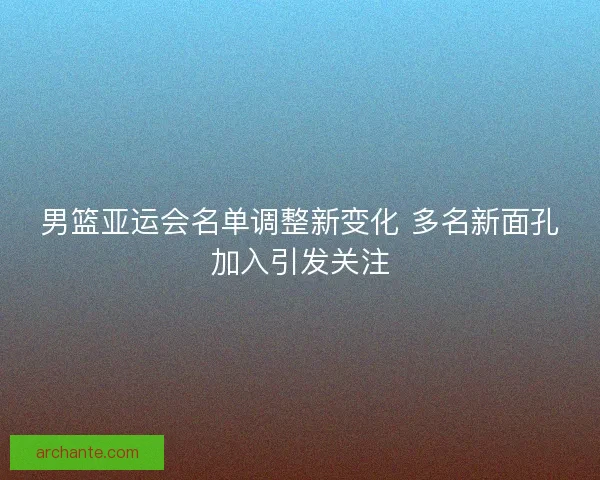 男篮亚运会名单调整新变化 多名新面孔加入引发关注