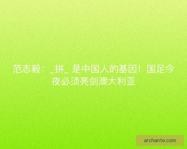 范志毅：_拼_ 是中国人的基因！国足今夜必须亮剑澳大利亚
