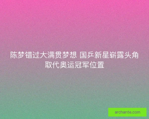 陈梦错过大满贯梦想 国乒新星崭露头角取代奥运冠军位置