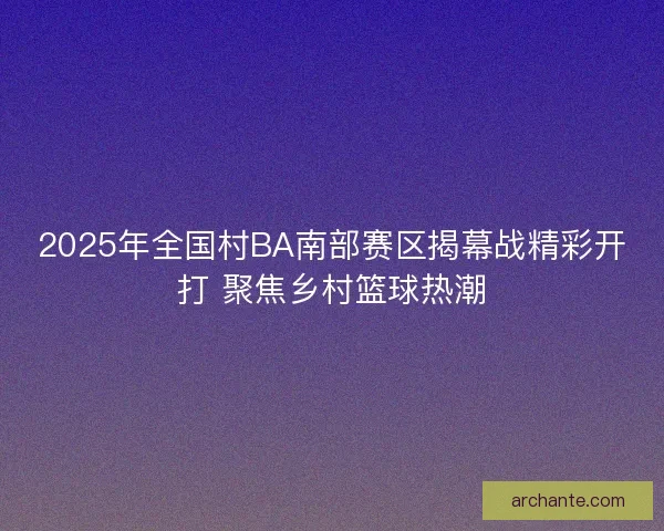 2025年全国村BA南部赛区揭幕战精彩开打 聚焦乡村篮球热潮 2025年全国村BA南部赛区揭幕战精彩开打 聚焦乡村篮球热潮