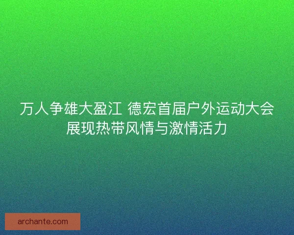万人争雄大盈江 德宏首届户外运动大会展现热带风情与激情活力