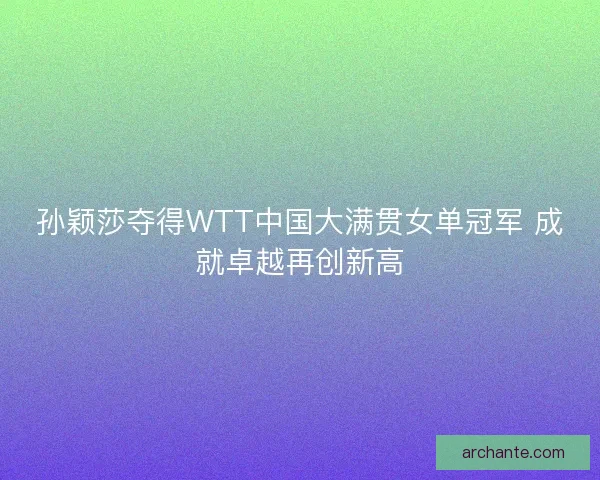 孙颖莎夺得WTT中国大满贯女单冠军 成就卓越再创新高