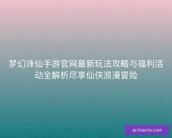 梦幻诛仙手游官网最新玩法攻略与福利活动全解析尽享仙侠浪漫冒险