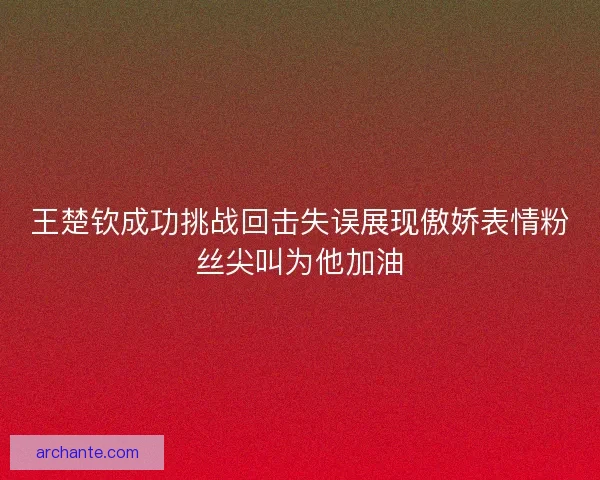 王楚钦成功挑战回击失误展现傲娇表情粉丝尖叫为他加油