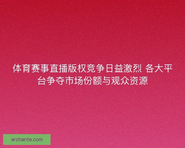 体育赛事直播版权竞争日益激烈 各大平台争夺市场份额与观众资源