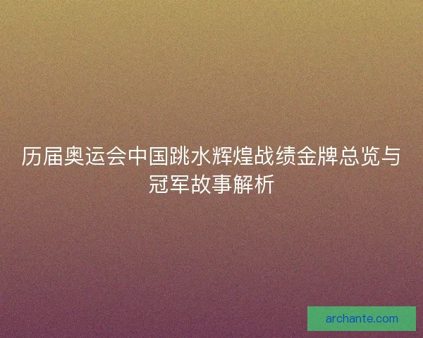 历届奥运会中国跳水辉煌战绩金牌总览与冠军故事解析