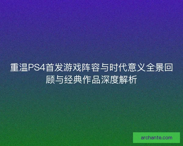 重温PS4首发游戏阵容与时代意义全景回顾与经典作品深度解析 重温PS4首发游戏阵容与时代意义全景回顾与经典作品深度解析