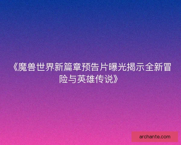 《魔兽世界新篇章预告片曝光揭示全新冒险与英雄传说》 《魔兽世界新篇章预告片曝光揭示全新冒险与英雄传说》