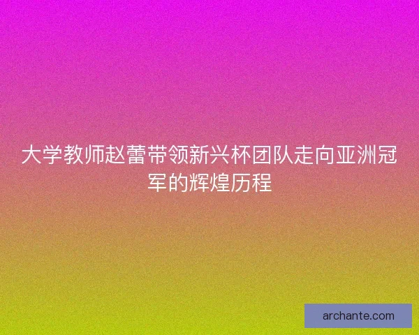 大学教师赵蕾带领新兴杯团队走向亚洲冠军的辉煌历程 大学教师赵蕾带领新兴杯团队走向亚洲冠军的辉煌历程