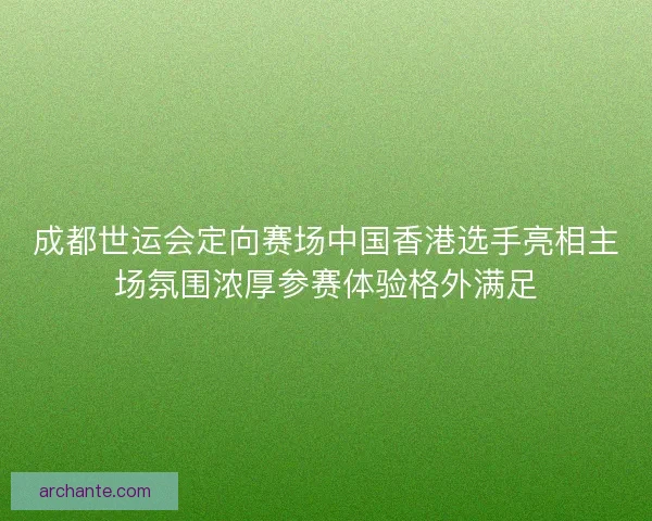 成都世运会定向赛场中国香港选手亮相主场氛围浓厚参赛体验格外满足