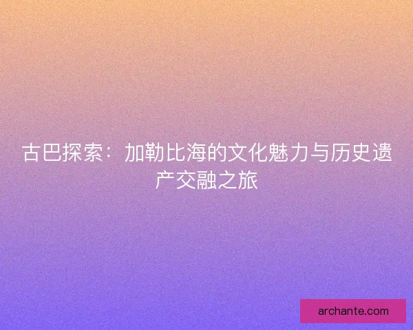 古巴探索：加勒比海的文化魅力与历史遗产交融之旅