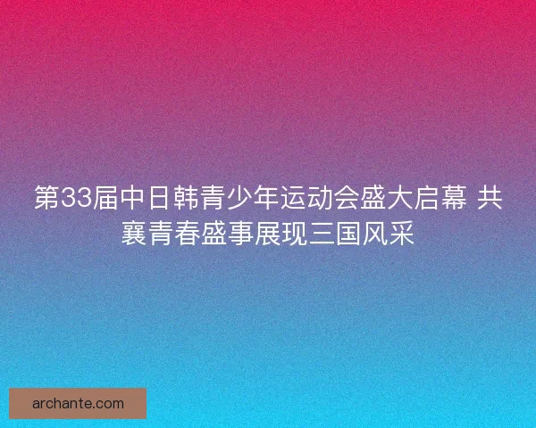 第33届中日韩青少年运动会盛大启幕 共襄青春盛事展现三国风采