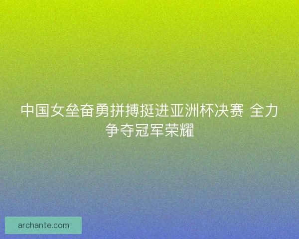中国女垒奋勇拼搏挺进亚洲杯决赛 全力争夺冠军荣耀