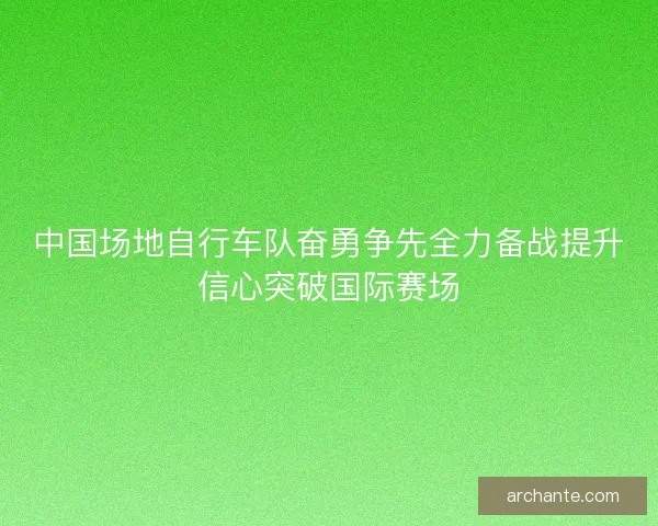 中国场地自行车队奋勇争先全力备战提升信心突破国际赛场