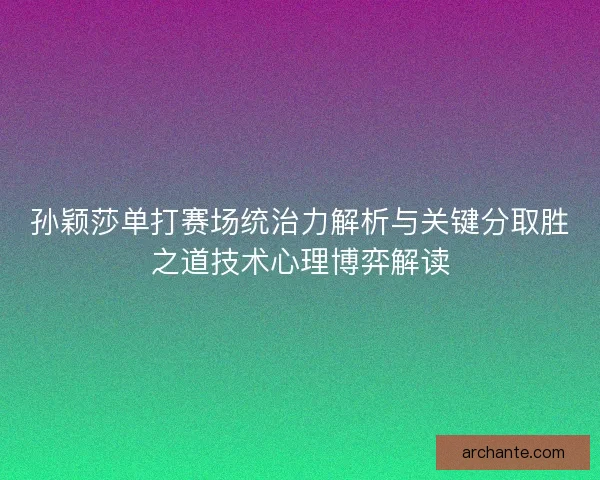 孙颖莎单打赛场统治力解析与关键分取胜之道技术心理博弈解读