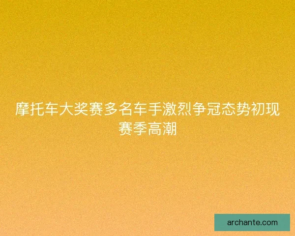 摩托车大奖赛多名车手激烈争冠态势初现赛季高潮