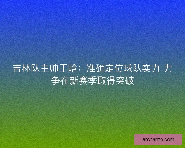 吉林队主帅王晗：准确定位球队实力 力争在新赛季取得突破